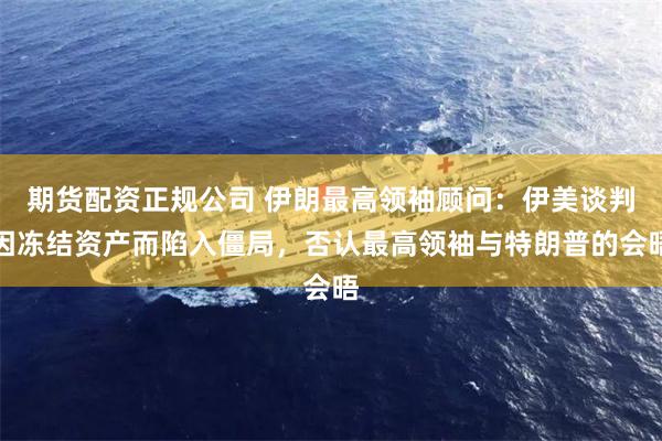 期货配资正规公司 伊朗最高领袖顾问：伊美谈判因冻结资产而陷入僵局，否认最高领袖与特朗普的会晤