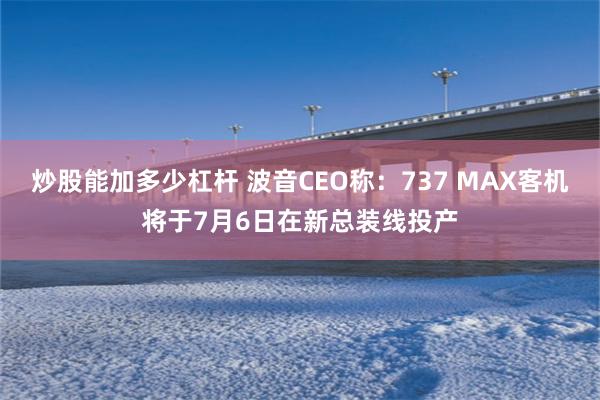 炒股能加多少杠杆 波音CEO称：737 MAX客机将于7月6日在新总装线投产