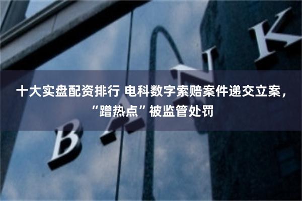十大实盘配资排行 电科数字索赔案件递交立案，“蹭热点”被监管处罚