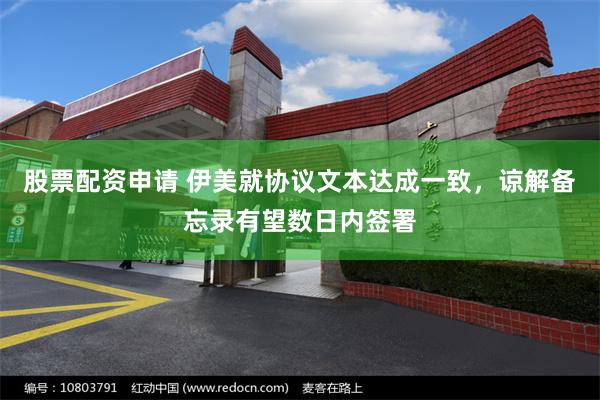 股票配资申请 伊美就协议文本达成一致，谅解备忘录有望数日内签署