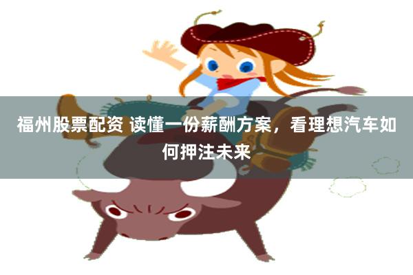 福州股票配资 读懂一份薪酬方案，看理想汽车如何押注未来