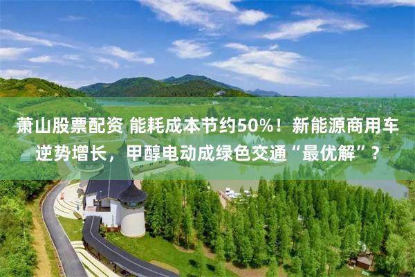 萧山股票配资 能耗成本节约50%！新能源商用车逆势增长，甲醇电动成绿色交通“最优解”？