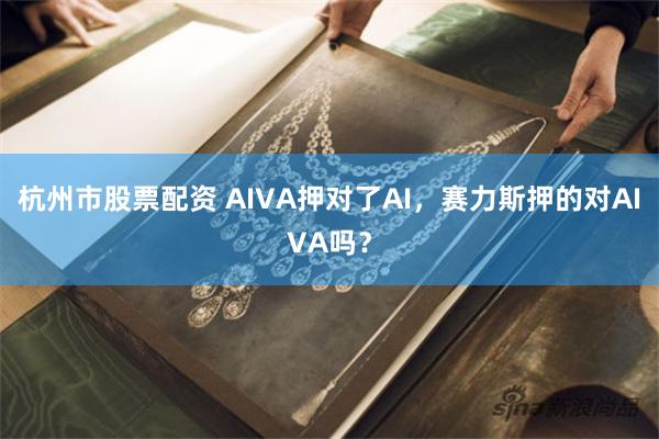 杭州市股票配资 AIVA押对了AI，赛力斯押的对AIVA吗？