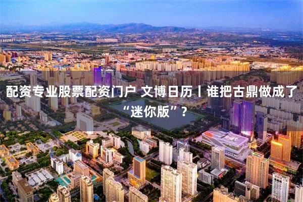 配资专业股票配资门户 文博日历丨谁把古鼎做成了 “迷你版”？