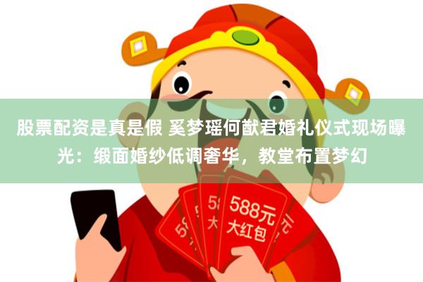 股票配资是真是假 奚梦瑶何猷君婚礼仪式现场曝光：缎面婚纱低调奢华，教堂布置梦幻