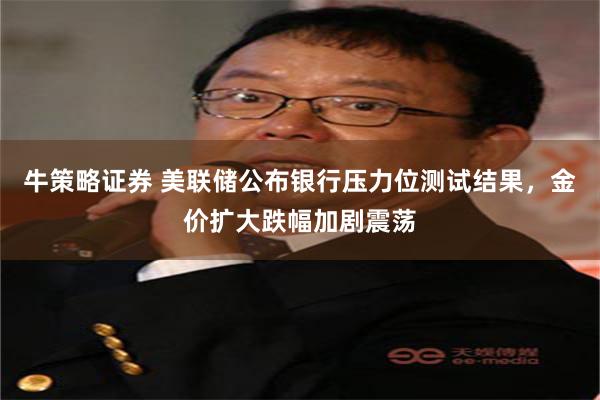 牛策略证券 美联储公布银行压力位测试结果，金价扩大跌幅加剧震荡