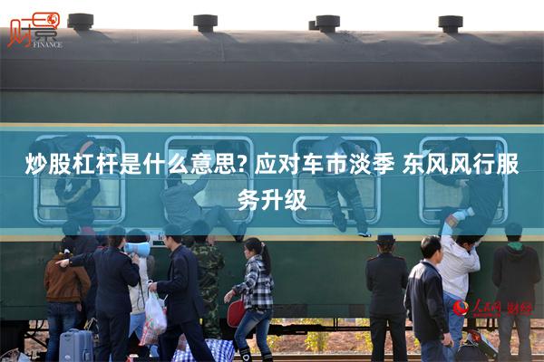 炒股杠杆是什么意思? 应对车市淡季 东风风行服务升级