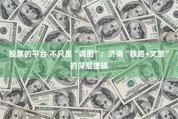 股票的平台 不只是“调图”：济南“铁路+文旅”的深层逻辑