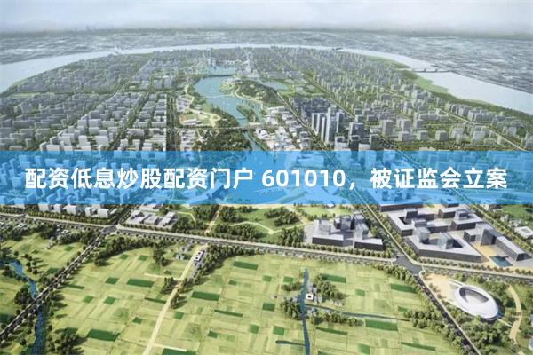 配资低息炒股配资门户 601010，被证监会立案