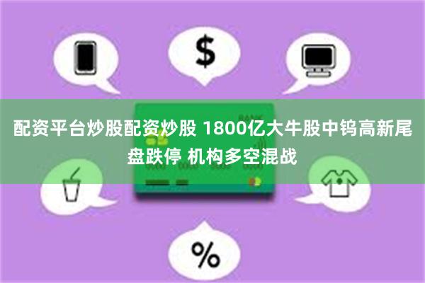 配资平台炒股配资炒股 1800亿大牛股中钨高新尾盘跌停 机构多空混战