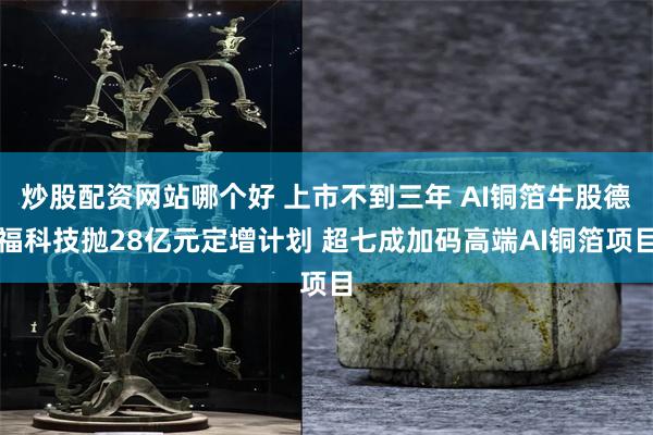 炒股配资网站哪个好 上市不到三年 AI铜箔牛股德福科技抛28亿元定增计划 超七成加码高端AI铜箔项目