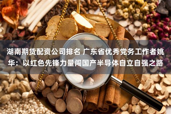 湖南期货配资公司排名 广东省优秀党务工作者姚华：以红色先锋力量闯国产半导体自立自强之路