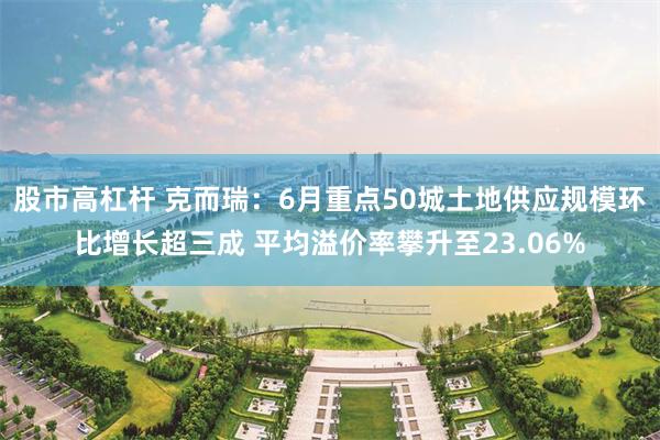 股市高杠杆 克而瑞：6月重点50城土地供应规模环比增长超三成 平均溢价率攀升至23.06%