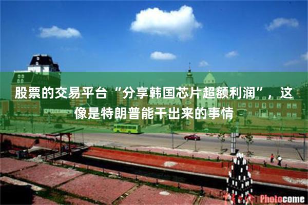 股票的交易平台 “分享韩国芯片超额利润”,这像是特朗普能干出来的事情