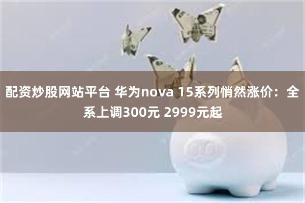 配资炒股网站平台 华为nova 15系列悄然涨价：全系上调300元 2999元起