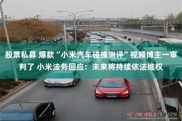 股票私募 爆款“小米汽车碰撞测评”视频博主一审判了 小米法务回应：未来将持续依法维权