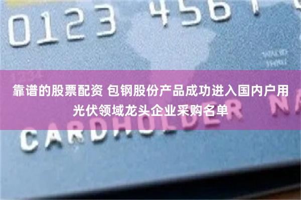 靠谱的股票配资 包钢股份产品成功进入国内户用光伏领域龙头企业采购名单