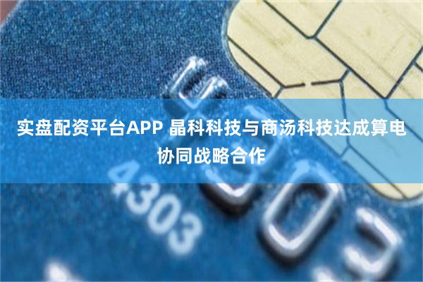实盘配资平台APP 晶科科技与商汤科技达成算电协同战略合作
