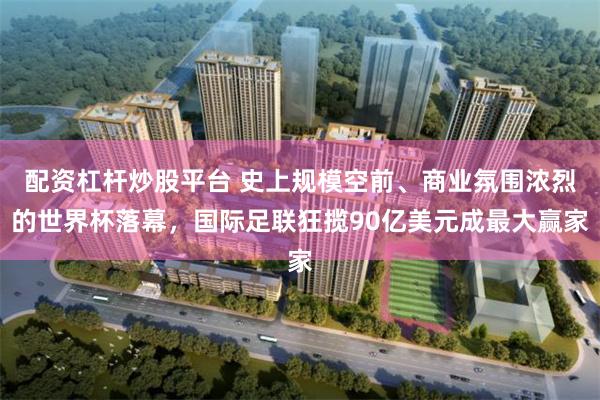 配资杠杆炒股平台 史上规模空前、商业氛围浓烈的世界杯落幕，国际足联狂揽90亿美元成最大赢家
