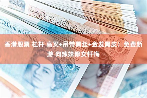 香港股票 杠杆 高叉+吊带黑丝+金发黑皮!免费新游 向辣妹修女忏悔