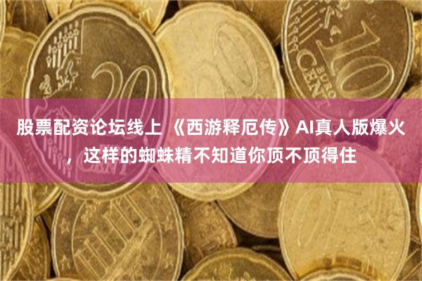 股票配资论坛线上 《西游释厄传》AI真人版爆火，这样的蜘蛛精不知道你顶不顶得住