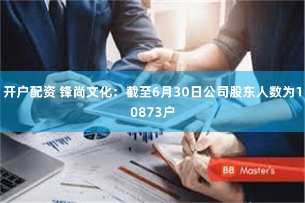开户配资 锋尚文化：截至6月30日公司股东人数为10873户