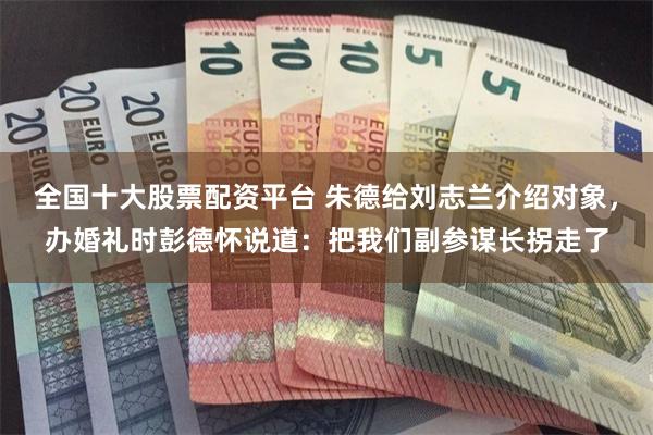 全国十大股票配资平台 朱德给刘志兰介绍对象，办婚礼时彭德怀说道：把我们副参谋长拐走了