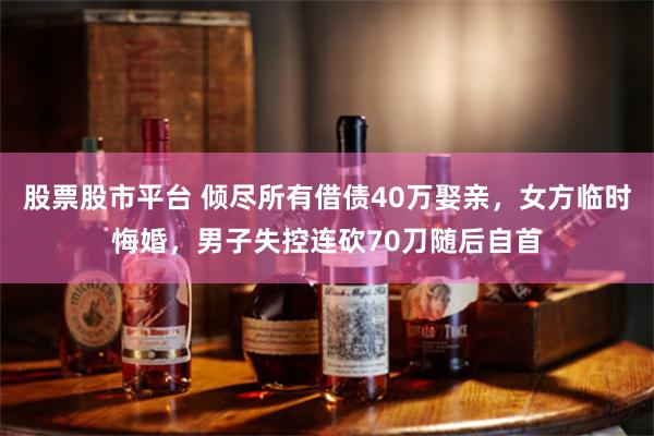 股票股市平台 倾尽所有借债40万娶亲，女方临时悔婚，男子失控连砍70刀随后自首