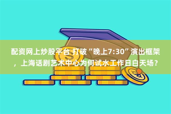配资网上炒股平台 打破“晚上7:30”演出框架，上海话剧艺术中心为何试水工作日白天场？