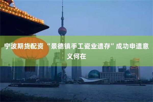 宁波期货配资 “景德镇手工瓷业遗存”成功申遗意义何在
