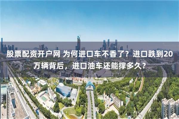 股票配资开户网 为何进口车不香了？进口跌到20万辆背后，进口油车还能撑多久？
