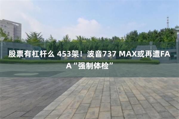 股票有杠杆么 453架！波音737 MAX或再遭FAA“强制体检”
