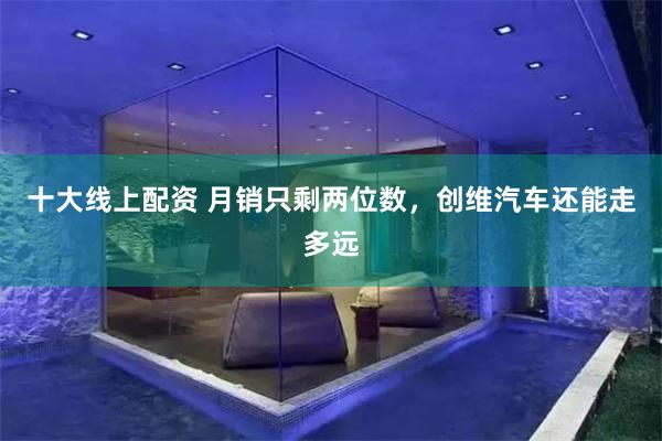 十大线上配资 月销只剩两位数,创维汽车还能走多远