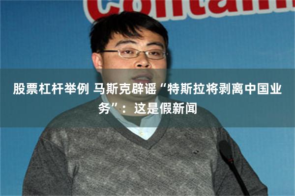股票杠杆举例 马斯克辟谣“特斯拉将剥离中国业务”：这是假新闻