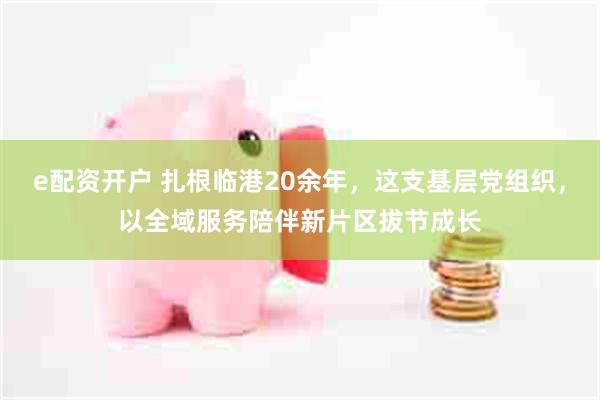 e配资开户 扎根临港20余年，这支基层党组织，以全域服务陪伴新片区拔节成长