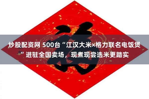 炒股配资网 500台“江汉大米×格力联名电饭煲”进驻全国卖场，现煮现尝选米更踏实