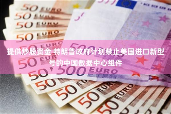 提供炒股资金 特朗普政府计划禁止美国进口新型号的中国数据中心组件