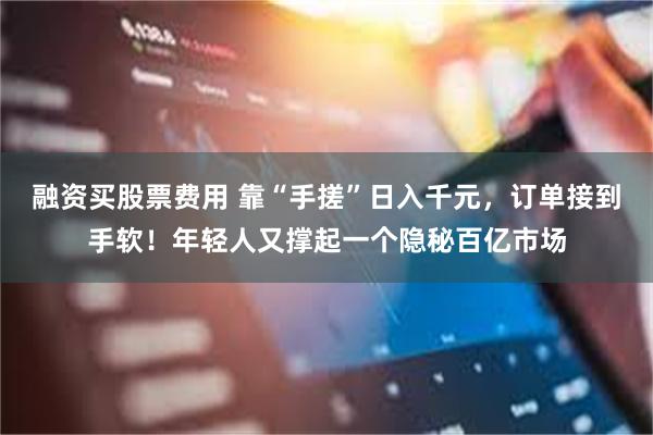 融资买股票费用 靠“手搓”日入千元，订单接到手软！年轻人又撑起一个隐秘百亿市场