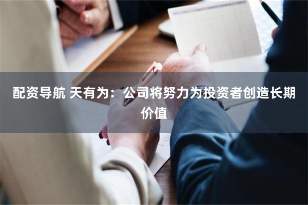 配资导航 天有为：公司将努力为投资者创造长期价值
