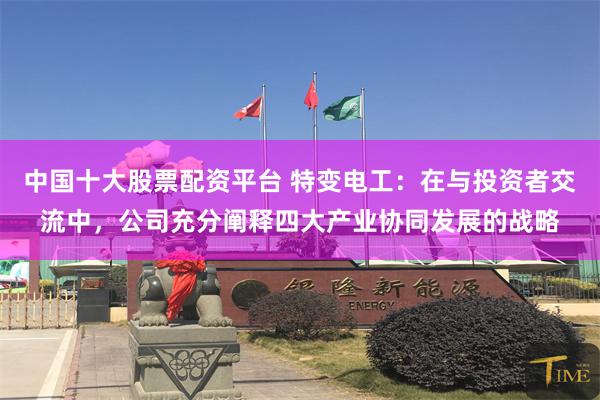 中国十大股票配资平台 特变电工：在与投资者交流中，公司充分阐释四大产业协同发展的战略