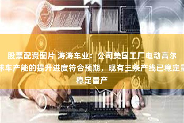 股票配资图片 涛涛车业：公司美国工厂电动高尔夫球车产能的提升进度符合预期，现有三条产线已稳定量产