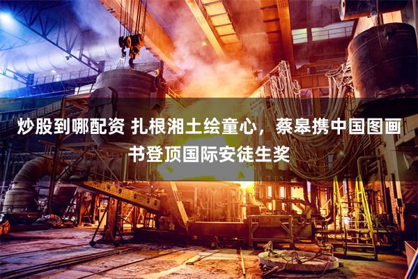 炒股到哪配资 扎根湘土绘童心，蔡皋携中国图画书登顶国际安徒生奖