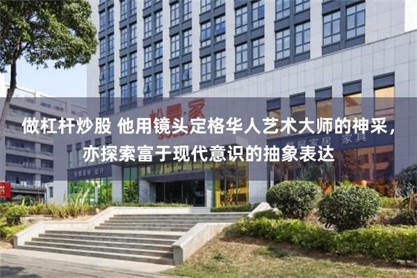做杠杆炒股 他用镜头定格华人艺术大师的神采，亦探索富于现代意识的抽象表达