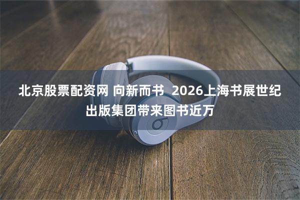 北京股票配资网 向新而书  2026上海书展世纪出版集团带来图书近万