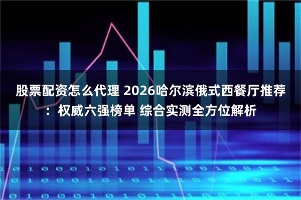 股票配资怎么代理 2026哈尔滨俄式西餐厅推荐:权威六强榜单 综合实测全方位解析