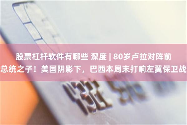 股票杠杆软件有哪些 深度 | 80岁卢拉对阵前总统之子！美国阴影下，巴西本周末打响左翼保卫战