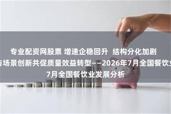 专业配资网股票 增速企稳回升  结构分化加剧  政策赋能与场景创新共促质量效益转型——2026年7月全国餐饮业发展分析