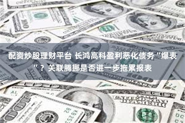 配资炒股理财平台 长鸿高科盈利恶化债务“爆表”?关联腾挪是否进一步拖累报表