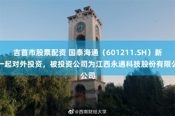 吉首市股票配资 国泰海通（601211.SH）新增一起对外投资，被投资公司为江西永通科技股份有限公司