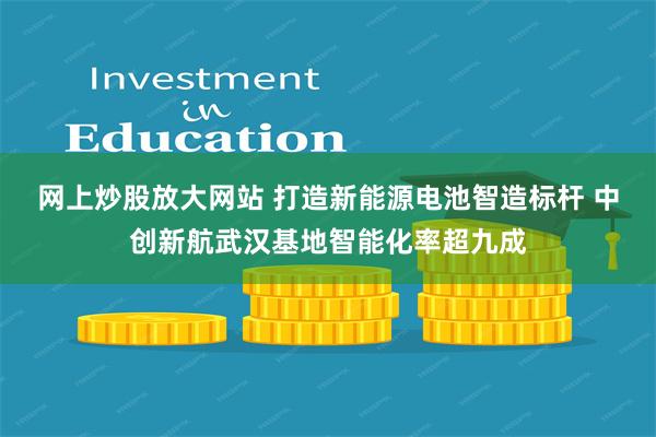 网上炒股放大网站 打造新能源电池智造标杆 中创新航武汉基地智能化率超九成